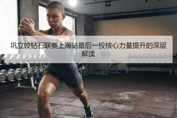 巩立姣钻石联赛上海站最后一投核心力量提升的深层解读